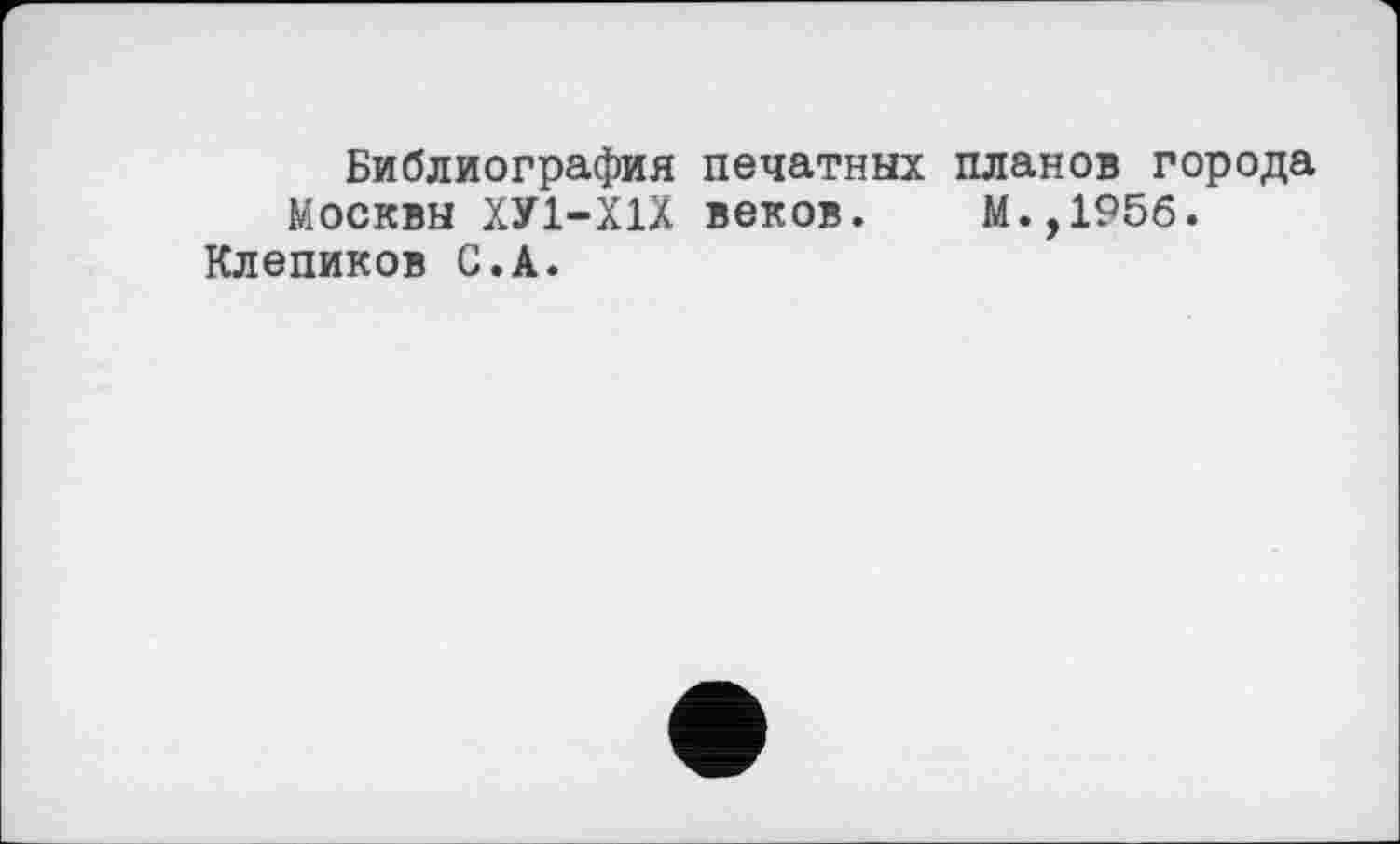 ﻿Библиография печатных планов города Москвы ХУ1-Х1Х веков. М.,195б.
Клепиков С.А.